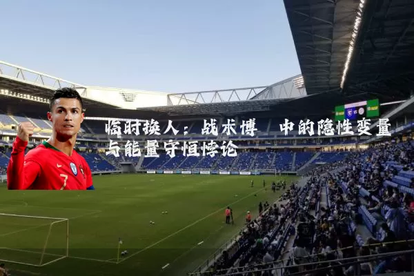 临时换人:战术博弈中的隐性变量与能量守恒悖论
