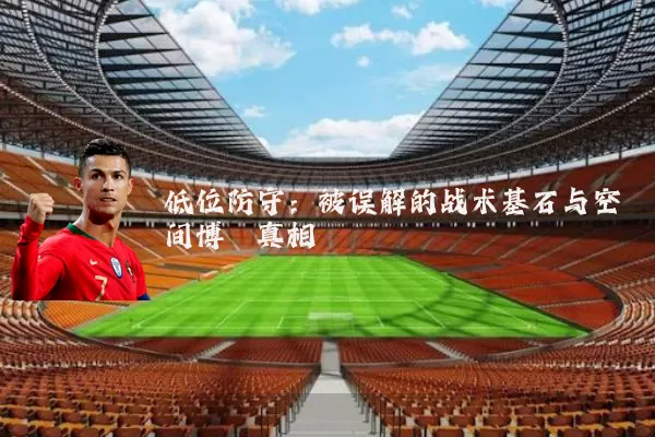 低位防守：被误解的战术基石与空间博弈真相